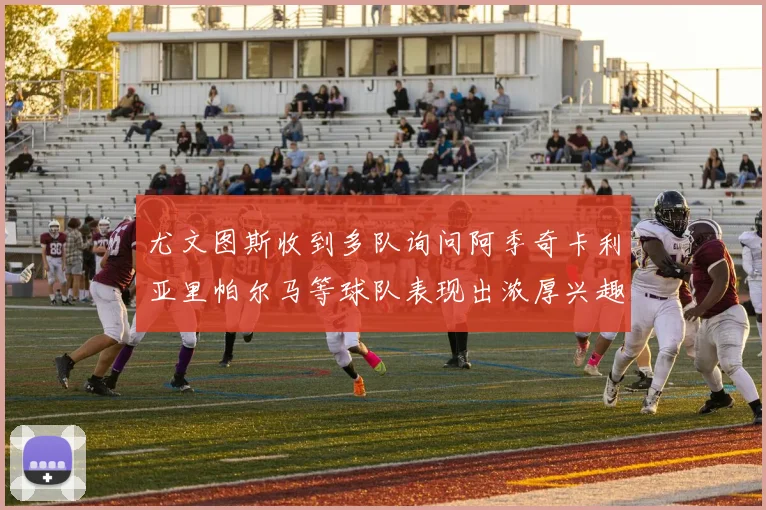 尤文图斯收到多队询问阿季奇卡利亚里帕尔马等球队表现出浓厚兴趣