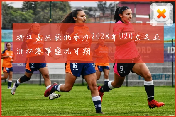 浙江嘉兴获批承办2028年U20女足亚洲杯赛事盛况可期