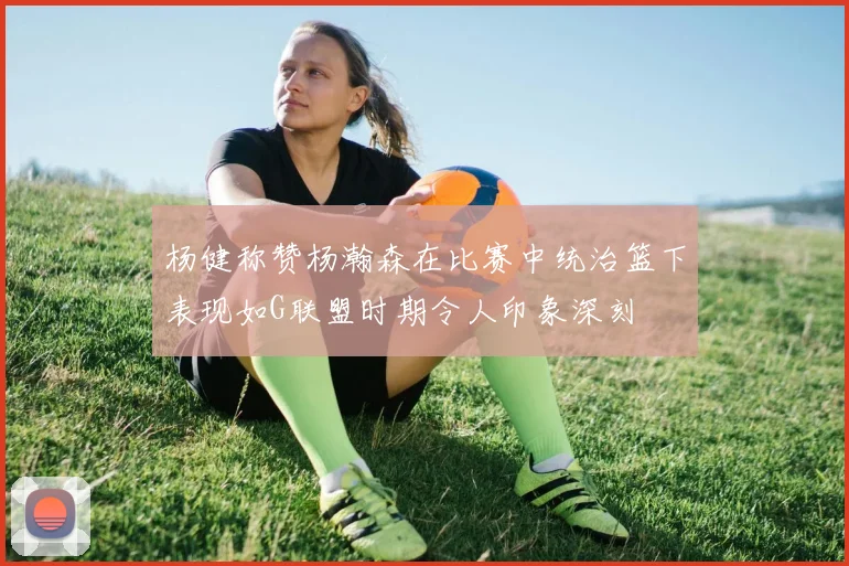 杨健称赞杨瀚森在比赛中统治篮下表现如G联盟时期令人印象深刻