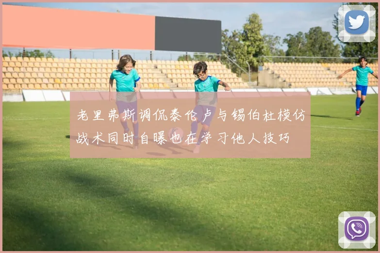 老里弗斯调侃泰伦卢与锡伯杜模仿战术同时自曝也在学习他人技巧
