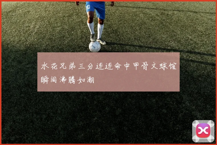 水花兄弟三分连连命中甲骨文球馆瞬间沸腾如潮