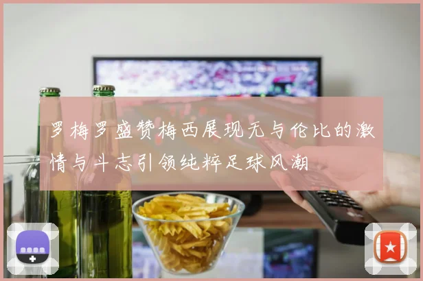 罗梅罗盛赞梅西展现无与伦比的激情与斗志引领纯粹足球风潮
