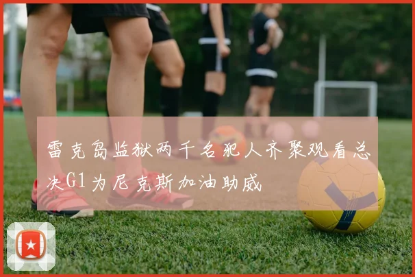 雷克岛监狱两千名犯人齐聚观看总决G1为尼克斯加油助威