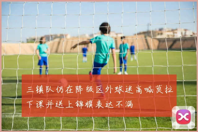 三镇队仍在降级区外球迷高喊莫拉下课并送上锦旗表达不满