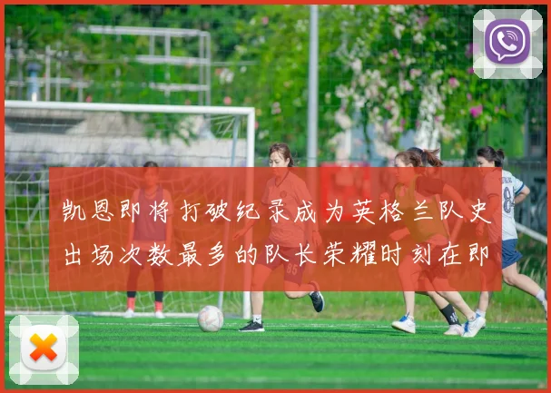 凯恩即将打破纪录成为英格兰队史出场次数最多的队长荣耀时刻在即