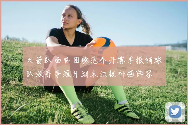 火箭队面临困境范乔丹赛季报销球队放弃争冠计划未积极补强阵容