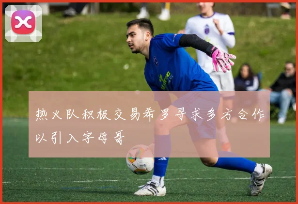 热火队积极交易希罗寻求多方合作以引入字母哥