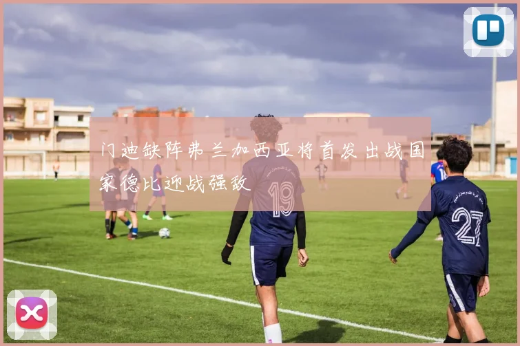 门迪缺阵弗兰加西亚将首发出战国家德比迎战强敌