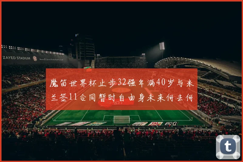 魔笛世界杯止步32强年满40岁与米兰签11合同暂时自由身未来何去何从