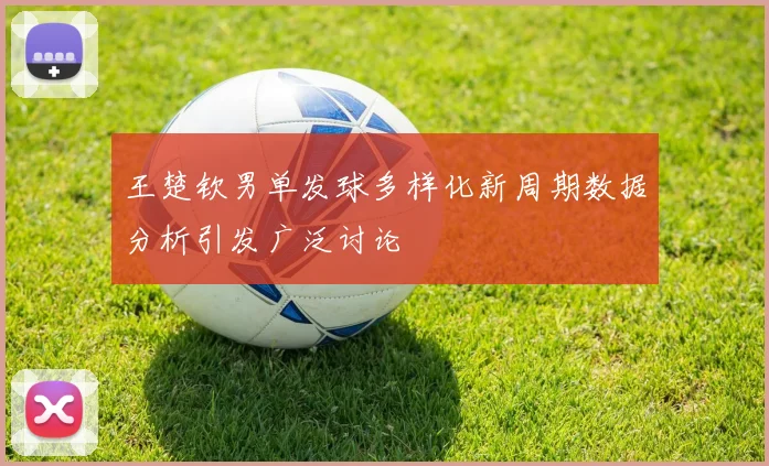 王楚钦男单发球多样化新周期数据分析引发广泛讨论