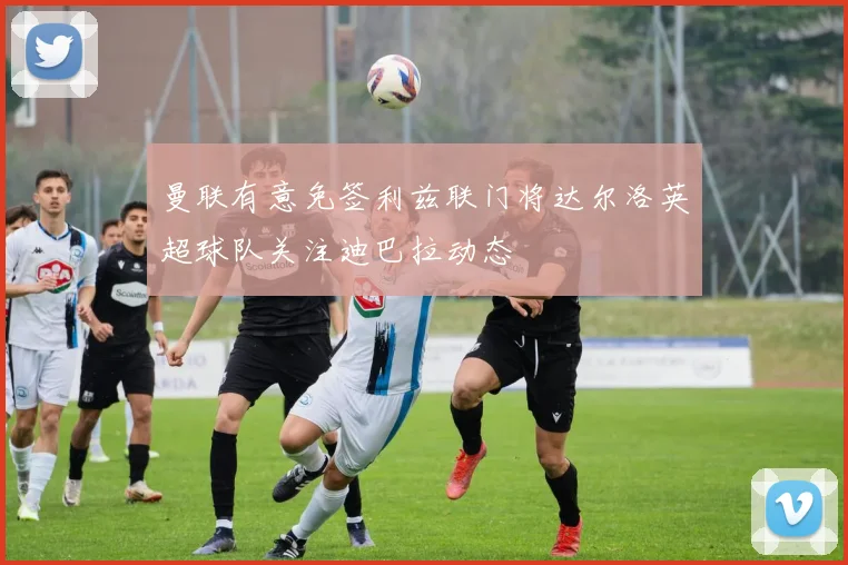 曼联有意免签利兹联门将达尔洛英超球队关注迪巴拉动态