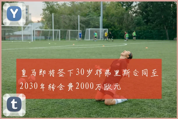 皇马即将签下30岁邓弗里斯合同至2030年转会费2000万欧元