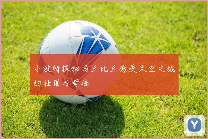 小波特探秘马丘比丘感受天空之城的壮丽与奇迹