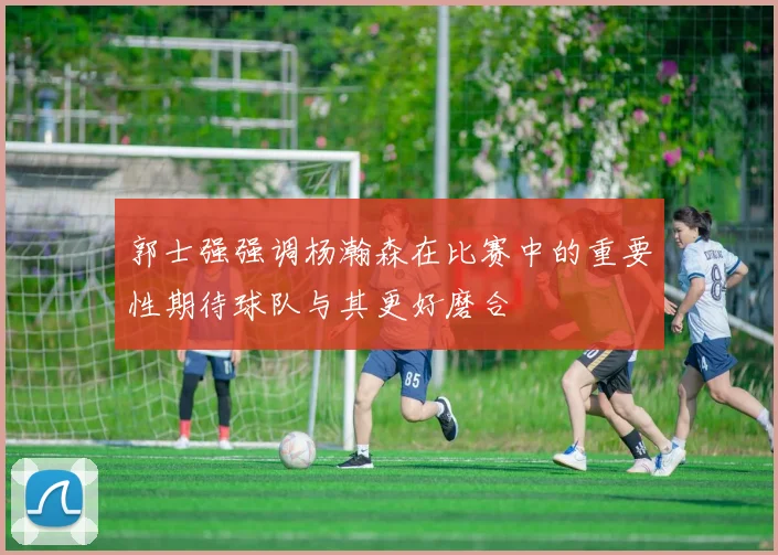 郭士强强调杨瀚森在比赛中的重要性期待球队与其更好磨合