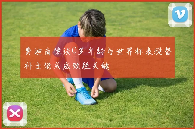 费迪南德谈C罗年龄与世界杯表现替补出场或成致胜关键