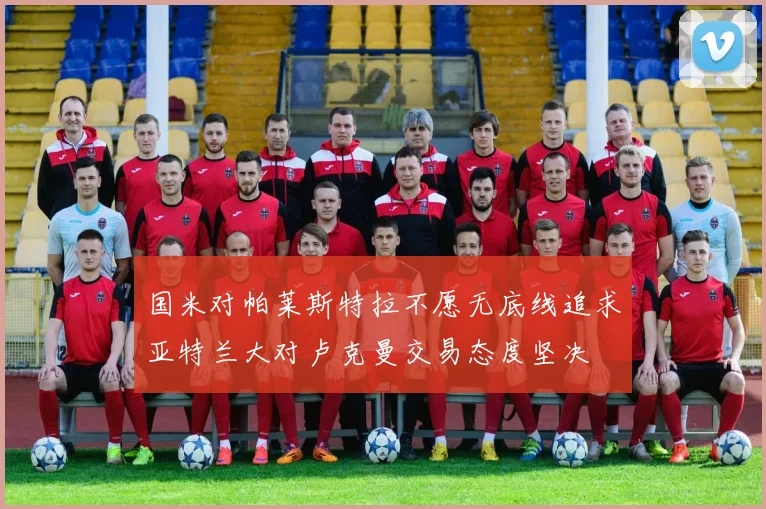 国米对帕莱斯特拉不愿无底线追求亚特兰大对卢克曼交易态度坚决