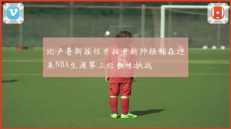 比卢普斯接任开拓者新帅杨瀚森迎来NBA生涯第三任教练挑战