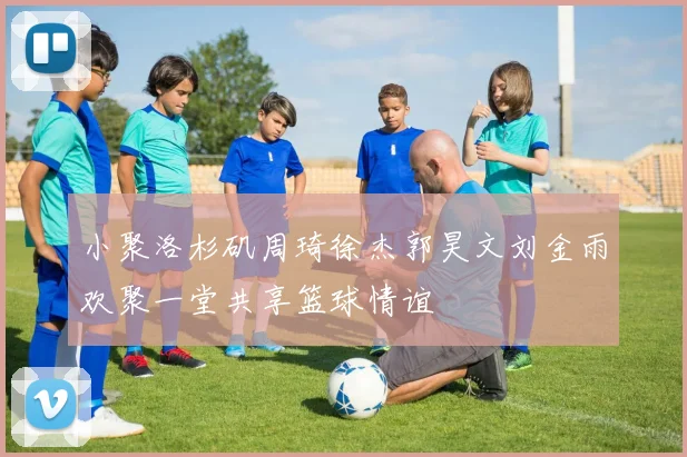 小聚洛杉矶周琦徐杰郭昊文刘金雨欢聚一堂共享篮球情谊