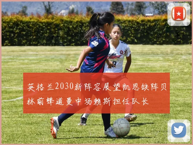 英格兰2030新阵容展望凯恩缺阵贝林前锋道曼中场赖斯担任队长