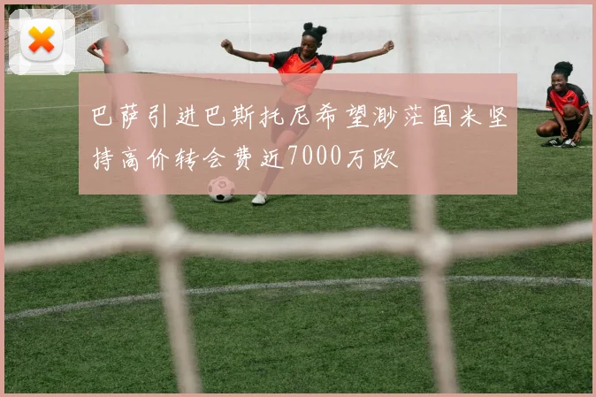 巴萨引进巴斯托尼希望渺茫国米坚持高价转会费近7000万欧