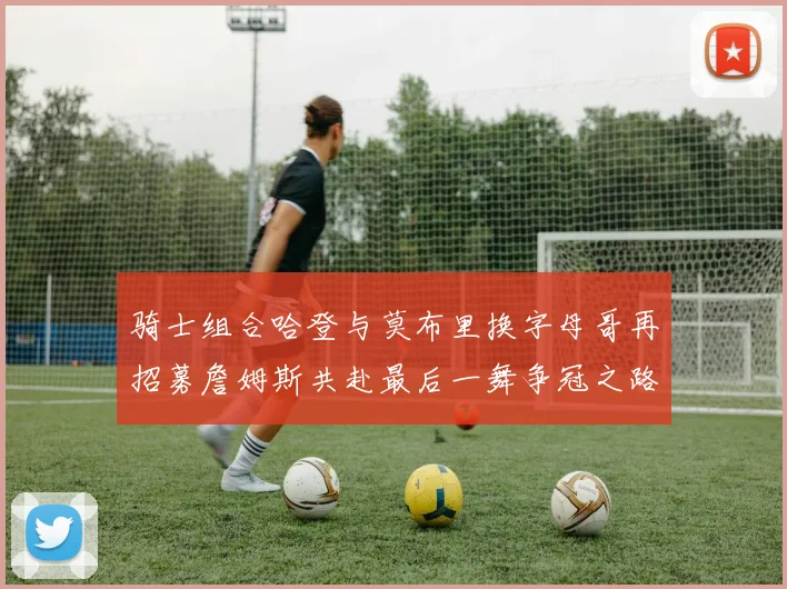 骑士组合哈登与莫布里换字母哥再招募詹姆斯共赴最后一舞争冠之路