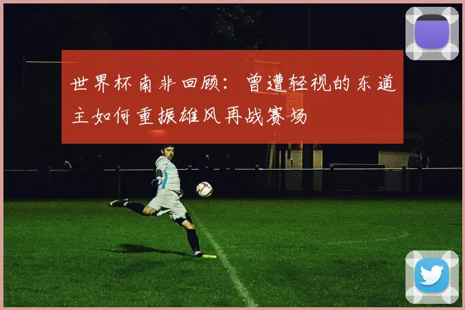 世界杯南非回顾：曾遭轻视的东道主如何重振雄风再战赛场