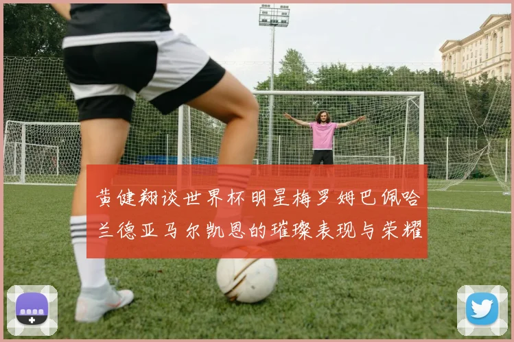 黄健翔谈世界杯明星梅罗姆巴佩哈兰德亚马尔凯恩的璀璨表现与荣耀时刻