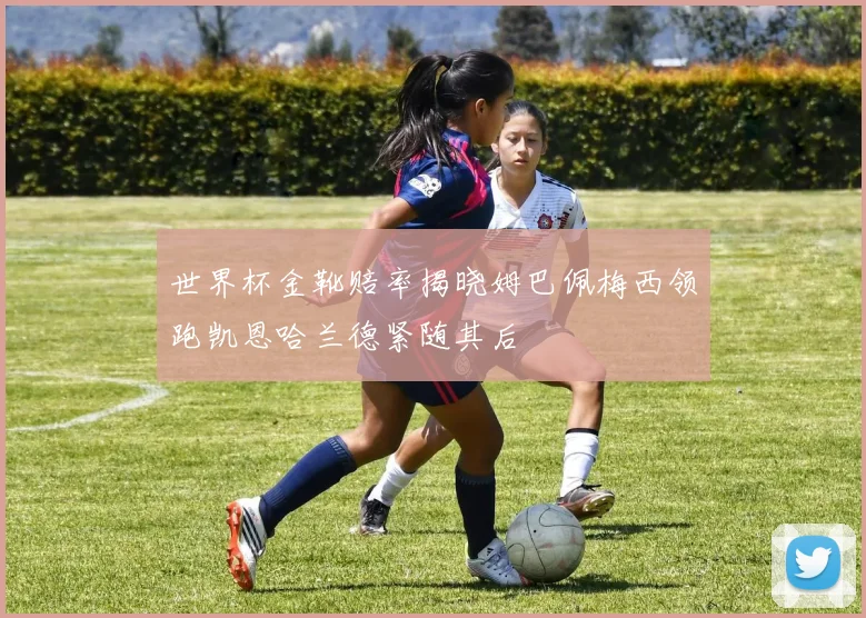 世界杯金靴赔率揭晓姆巴佩梅西领跑凯恩哈兰德紧随其后