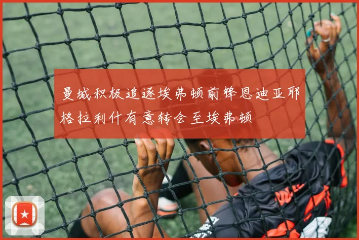 曼城积极追逐埃弗顿前锋恩迪亚耶格拉利什有意转会至埃弗顿