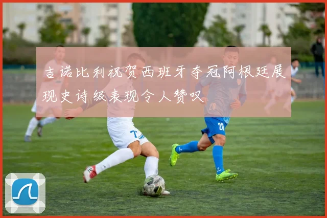 吉诺比利祝贺西班牙夺冠阿根廷展现史诗级表现令人赞叹